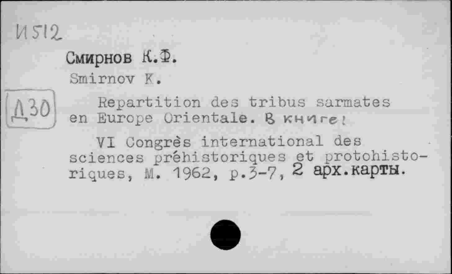 ﻿MS-12.
AÄ)
Смирнов К.Ф.
Smirnov К.
Repartition des tribus sarmates en Europe Orientale. В книге;
VI Congrès international des sciences préhistoriques et protohistoriques, M. 1962, p.3-7, 2 арх.карты.